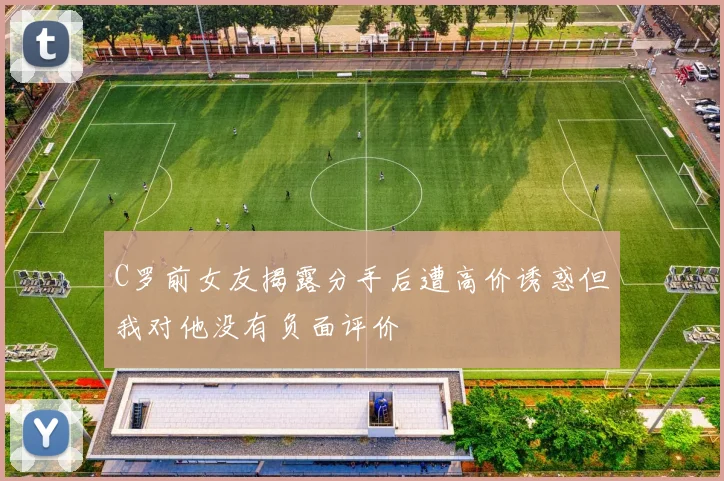 C罗前女友揭露分手后遭高价诱惑但我对他没有负面评价