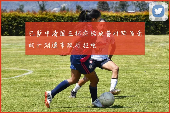 巴萨申请国王杯在诺坎普对阵马竞的计划遭市政府拒绝