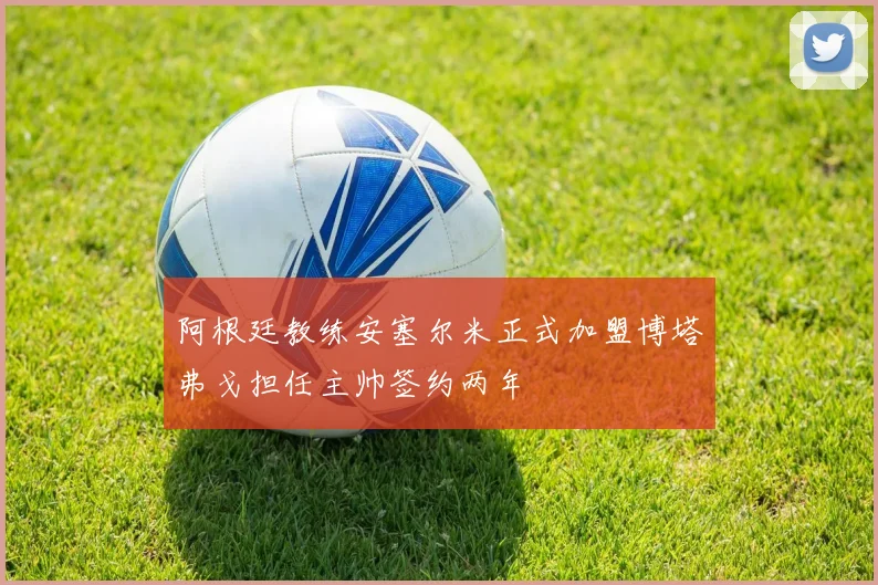 阿根廷教练安塞尔米正式加盟博塔弗戈担任主帅签约两年