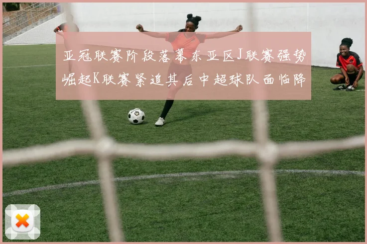 亚冠联赛阶段落幕东亚区J联赛强势崛起K联赛紧追其后中超球队面临降级危机