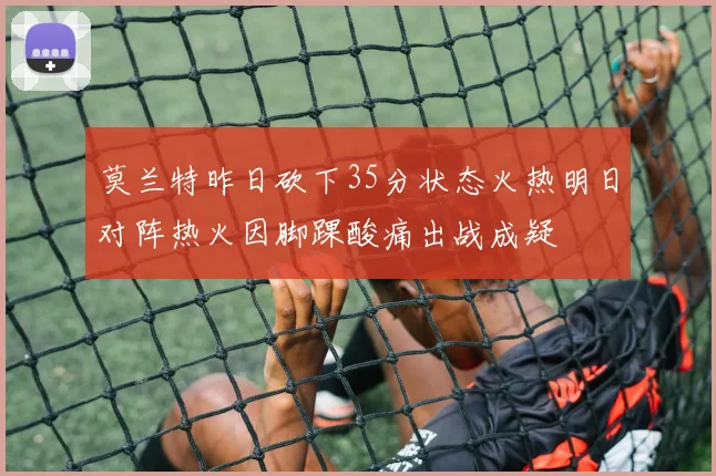 莫兰特昨日砍下35分状态火热明日对阵热火因脚踝酸痛出战成疑