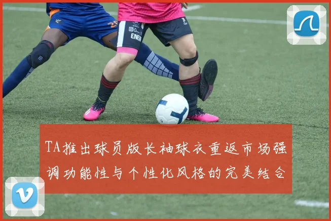 TA推出球员版长袖球衣重返市场强调功能性与个性化风格的完美结合