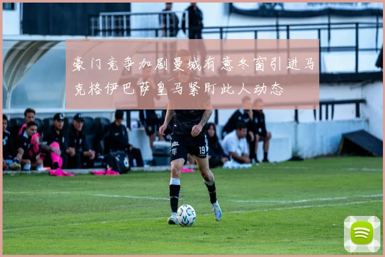 豪门竞争加剧曼城有意冬窗引进马克格伊巴萨皇马紧盯此人动态