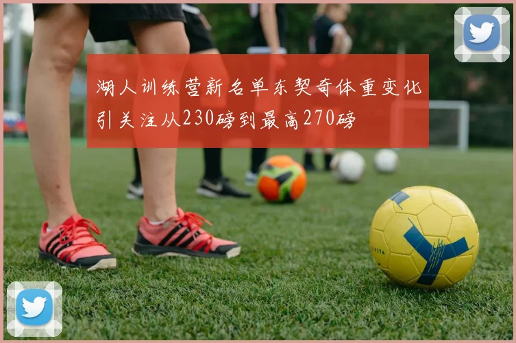 湖人训练营新名单东契奇体重变化引关注从230磅到最高270磅