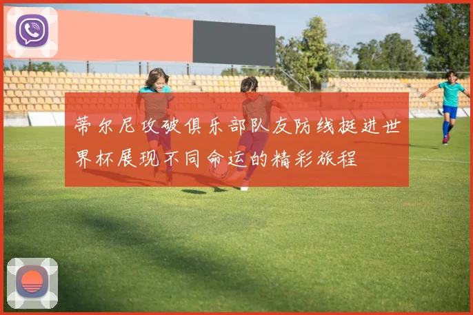 蒂尔尼攻破俱乐部队友防线挺进世界杯展现不同命运的精彩旅程