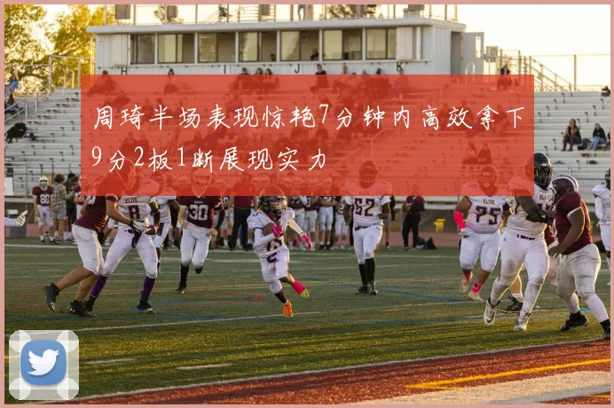 周琦半场表现惊艳7分钟内高效拿下9分2板1断展现实力