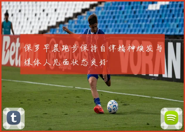 保罗早晨跑步保持自律精神焕发与媒体人见面状态良好