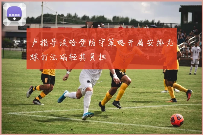 卢指导谈哈登防守策略开局安排无球打法减轻其负担