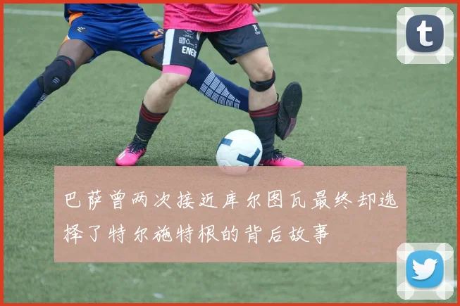 巴萨曾两次接近库尔图瓦最终却选择了特尔施特根的背后故事
