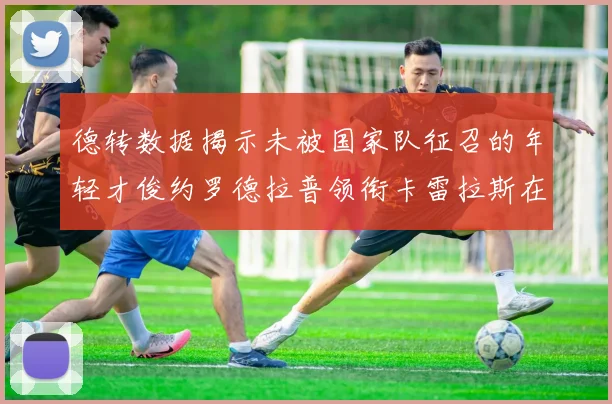 德转数据揭示未被国家队征召的年轻才俊约罗德拉普领衔卡雷拉斯在列