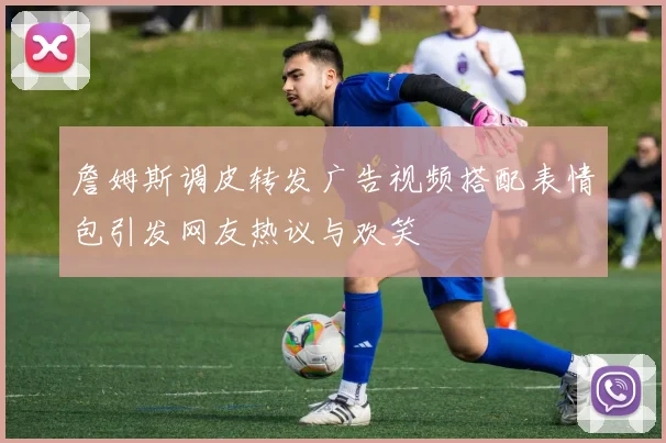 詹姆斯调皮转发广告视频搭配表情包引发网友热议与欢笑