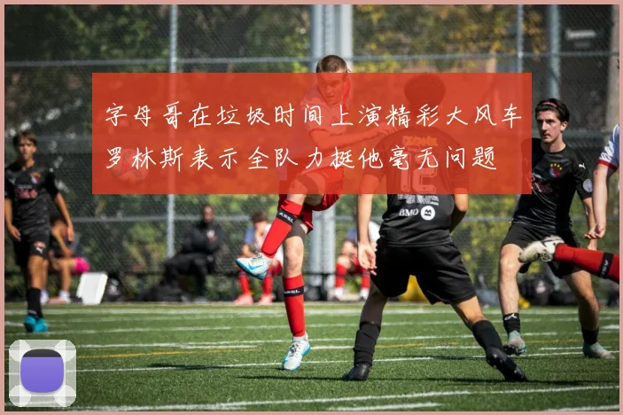 字母哥在垃圾时间上演精彩大风车罗林斯表示全队力挺他毫无问题
