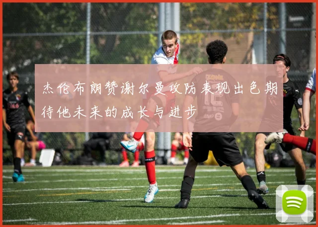 杰伦布朗赞谢尔曼攻防表现出色期待他未来的成长与进步