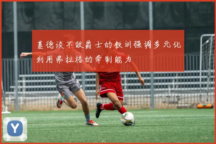 基德谈不敌爵士的教训强调多元化利用弗拉格的牵制能力