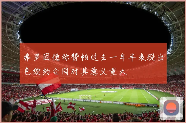 弗罗因德称赞帕过去一年半表现出色续约合同对其意义重大